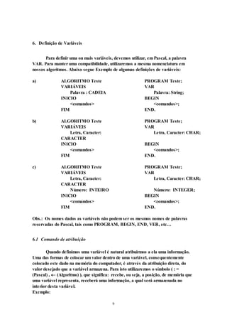9
6. Definição de Variáveis
Para definir uma ou mais variáveis, devemos utilizar, em Pascal, a palavra
VAR. Para manter uma compatibilidade, utilizaremos a mesma nomenclatura em
nossos algoritmos. Abaixo segue Exemplo de algumas definições de variáveis:
a) ALGORITMO Teste PROGRAM Teste;
VARIÁVEIS VAR
Palavra : CADEIA Palavra: String;
INICIO BEGIN
<comandos> <comandos>;
FIM END.
b) ALGORITMO Teste PROGRAM Teste;
VARIÁVEIS VAR
Letra, Caracter:
CARACTER
Letra, Caracter: CHAR;
INICIO BEGIN
<comandos> <comandos>;
FIM END.
c) ALGORITMO Teste PROGRAM Teste;
VARIÁVEIS VAR
Letra, Caracter:
CARACTER
Letra, Caracter: CHAR;
Número: INTEIRO Número: INTEGER;
INICIO BEGIN
<comandos> <comandos>;
FIM END.
Obs.: Os nomes dados as variáveis não podem ser os mesmos nomes de palavras
reservadas do Pascal, tais como PROGRAM, BEGIN, END, VER, etc…
6.1 Comando de atribuição
Quando definimos uma variável é natural atribuirmos a ela uma informação.
Uma das formas de colocar um valor dentro de uma variável, consequentemente
colocado este dado na memória do computador, é através da atribuição direta, do
valor desejado que a variável armazena. Para isto utilizaremos o símbolo ( : =
(Pascal) ,  (Algoritmo) ), que significa: recebe, ou seja, a posição, de memória que
uma variável representa, receberá uma informação, a qual será armazenada no
interior desta variável.
Exemplo:
 