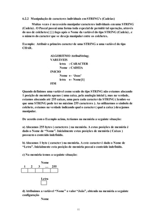 11
6.2.2 Manipulação de caracteres individuais em STRING’s (Cadeias)
Muitas vezes é necessário manipular caracteres individuais em uma STRING
(Cadeia) . O Pascal possui uma forma toda especial de permitir tal operação, através
do uso de colchetes( [ ] ) logo após o Nome da variável do tipo STRING (Cadeia) , e
o número do caracter que se deseja manipular entre os colchetes.
Exemplo: Atribuir o primeiro caracter de uma STRING a uma variável do tipo
CHAR.
ALGORITMO AtribuiString;
VARIÁVEIS
letra : CARACTER
Nome : CADEIA
INICIO
Nome  ‘Joao’
letra  Nome[1]
FIM
Quando definimos uma variável como sendo do tipo STRING não estamos alocando
1 posição de memória apenas ( uma caixa, pela analogia inicial ), mas na verdade,
estamos alocando até 255 caixas, uma para cada caracter da STRING ( lembre-se
que uma STRING pode ter no máximo 255 caracteres ). Ao utilizarmos o símbolo de
colchete, estamos na verdade indicando qual o caracter ( qual a caixa ) desejamos
manipular.
De acordo com o Exemplo acima, teríamos na memória a seguinte situação:
a) Alocamos 255 bytes ( caracteres ) na memória. A estas posições de memória é
dado o Nome de “Nome”. Inicialmente estas posições de memória ( Caixas )
possuem o conteúdo indefinido.
b) Alocamos 1 byte ( caracter ) na memória. A este caracter é dado o Nome de
“Letra”. Inicialmente esta posição de memória possuí o conteúdo indefinido.
c) Na memória temos a seguinte situação:
Nome
1 2 3 … 255
Letra
d) Atribuímos a variável “Nome” o valor “João”, obtendo na memória a seguinte
configuração
Nome
 