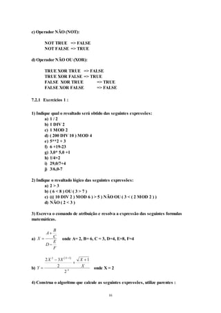 16
c) Operador NÃO (NOT):
NOT TRUE => FALSE
NOT FALSE => TRUE
d) Operador NÃO OU (XOR):
TRUE XOR TRUE => FALSE
TRUE XOR FALSE => TRUE
FALSE XOR TRUE => TRUE
FALSE XOR FALSE => FALSE
7.2.1 Exercícios 1 :
1) Indique qual o resultado será obtido das seguintes expressões:
a) 1 / 2
b) 1 DIV 2
c) 1 MOD 2
d) ( 200 DIV 10 ) MOD 4
e) 5**2 + 3
f) 6 +19-23
g) 3,0* 5,0 +1
h) 1/4+2
i) 29,0/7+4
j) 3/6,0-7
2) Indique o resultado lógico das seguintes expressões:
a) 2 > 3
b) ( 6 < 8 ) OU ( 3 > 7 )
c) ((( 10 DIV 2 ) MOD 6 ) > 5 ) NÃO OU ( 3 < ( 2 MOD 2 ) )
d) NÃO ( 2 < 3 )
3) Escreva o comando de atribuição e resolva a expressão das seguintes formulas
matemáticas.
a) X
A
B
C
D
E
F



onde A= 2, B= 6, C = 3, D=4, E=8, F=4
b)
 
Y
X X X
X
X
X





2 3
2
1
2
2 1
onde X = 2
4) Construa o algoritmo que calcule as seguintes expressões, utilize parentes :
 