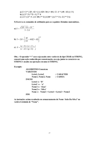17
a) 2 + 3 * { 23 - 12 + [ { ( 123 / 34 ) + 10 } / 2 - 1 * ( 45 - 12 ) ] / 3 }
b) [ ( 2 * 3 ) **2 - 1 ] ** 4
c) ( 2 + [ 2 * 3 - ( 4 / 20 ) ** 2 ] )/ (10 * { [ ( 7 * 3 ) - 2 ] ** 3 })
5) Escreva os comandos de atribuição para as seguintes fórmulas matemáticas.
a) X
B A F
A

 


2 4 2
3 2
3
b)  
Y H
X
H H
H
   






2
45
3
4 3
2
c) X
a b e f
c d g h
i
j

  
  
( ) ( )
( ) ( )
*
Obs.: O operador “+” caso seja usado entre variáveis do tipo CHAR ou STRING,
causará uma ação conhecida por concatenação, ou seja, juntar os caracteres ou
STRING’s usados na operação em uma só STRING.
Exemplo:
ALGORITMO Concatena
VARIÁVEIS
Letra1, Letra2 : CARACTER
Nome1, Nome2, Nome : CADEIA
INICIO
Letra1  ‘D’
Letra2  ‘a’
Nome1  ‘Joao’
Nome2  ‘Silva’
Nome  Nome1 + Letra1 + Letra2 + Nome2
FIM
As instruções acima resultarão no armazenamento do Nome ‘João Da Silva” na
variável rotulada de “Nome”.
 