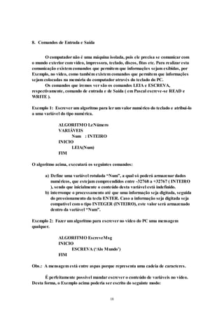 18
8. Comandos de Entrada e Saída
O computador não é uma máquina isolada, pois ele precisa se comunicar com
o mundo exterior com vídeo, impressora, teclado, discos, fitas etc. Para realizar esta
comunicação existem comandos que permitem que informações sejam exibidas, por
Exemplo, no vídeo, como também existem comandos que permitem que informações
sejam colocadas na memória do computador através do teclado do PC.
Os comandos que iremos ver são os comandos LEIA e ESCREVA,
respectivamente, comando de entrada e de Saída ( em Pascal escreve-se READ e
WRITE ).
Exemplo 1: Escrever um algoritmo para ler um valor numérico do teclado e atribuí-lo
a uma variável do tipo numérica.
ALGORITMO LeNúmero
VARIÁVEIS
Num : INTEIRO
INICIO
LEIA(Num)
FIM
O algoritmo acima, executará os seguintes comandos:
a) Define uma variável rotulada “Num”, a qual só poderá armazenar dados
numéricos, que estejam compreendidos entre -32768 a +32767 ( INTEIRO
), sendo que inicialmente o conteúdo desta variável está indefinido.
b) interrompe o processamento até que uma informação seja digitada, seguida
do pressionamento da tecla ENTER. Caso a informação seja digitada seja
compatível com o tipo INTEGER (INTEIRO), este valor será armazenado
dentro da variável “Num”.
Exemplo 2: Fazer um algoritmo para escrever no vídeo do PC uma mensagem
qualquer.
ALGORITMO EscreveMsg
INICIO
ESCREVA (‘Alo Mundo’)
FIM
Obs.: A mensagem está entre aspas porque representa uma cadeia de caracteres.
É perfeitamente possível mandar escrever o conteúdo de variáveis no vídeo.
Desta forma, o Exemplo acima poderia ser escrito do seguinte modo:
 