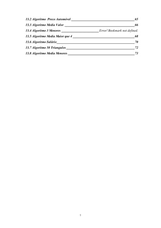 1
13.2 Algoritmo Preco Automóvel _______________________________________65
13.3 Algoritmo Media Valor ___________________________________________66
13.4 Algoritmo 3 Menores _______________________Error! Bookmark not defined.
13.5 Algoritmo Media Maior que 4 ______________________________________68
13.6 Algoritmo Salário________________________________________________70
13.7 Algoritmo 50 Triangulos __________________________________________72
13.8 Algoritmo Media Menores _________________________________________73
 