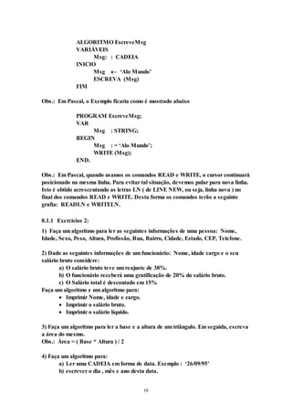 19
ALGORITMO EscreveMsg
VARIÁVEIS
Msg: : CADEIA
INICIO
Msg  ‘Alo Mundo’
ESCREVA (Msg)
FIM
Obs.: Em Pascal, o Exemplo ficaria como é mostrado abaixo
PROGRAM EscreveMsg;
VAR
Msg : STRING;
BEGIN
Msg : = ‘Alo Mundo’;
WRITE (Msg);
END.
Obs.: Em Pascal, quando usamos os comandos READ e WRITE, o cursor continuará
posicionado na mesma linha. Para evitar tal situação, devemos pular para nova linha.
Isto é obtido acrescentando as letras LN ( de LINE NEW, ou seja, linha nova ) no
final dos comandos READ e WRITE. Desta forma os comandos terão a seguinte
grafia: READLN e WRITELN.
8.1.1 Exercícios 2:
1) Faça um algoritmo para ler as seguintes informações de uma pessoa: Nome,
Idade, Sexo, Peso, Altura, Profissão, Rua, Bairro, Cidade, Estado, CEP, Telefone.
2) Dado as seguintes informações de um funcionário: Nome, idade cargo e o seu
salário bruto considere:
a) O salário bruto teve um reajuste de 38%.
b) O funcionário receberá uma gratificação de 20% do salário bruto.
c) O Salário total é descontado em 15%
Faça um algoritmo e um algoritmo para:
 Imprimir Nome, idade e cargo.
 Imprimir o salário bruto.
 Imprimir o salário líquido.
3) Faça um algoritmo para ler a base e a altura de um triângulo. Em seguida, escreva
a área do mesmo.
Obs.: Área = ( Base * Altura ) / 2
4) Faça um algoritmo para:
a) Ler uma CADEIA em forma de data. Exemplo : ‘26/09/95’
b) escrever o dia , mês e ano desta data.
 
