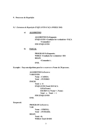 21
9. Processos de Repetição
9.1 Estrutura de Repetição ENQUANTO-FAÇA (WHILE DO)
a) ALGORITMO
ALGORITMO ExEnquanto
ENQUANTO <Condição for verdadeira> FAÇA
<Comandos>
FIM ENQUANTO
b) PASCAL
PROGRAM ExEnquanto;
WHILE <Condição for verdadeira> DO
BEGIN
<Comandos>;
END.
Exemplo : Faça um algoritmo para ler e escrever o Nome de 20 pessoas.
ALGORITMO LeEscreve
VARIÁVEIS
Nome : CADEIA
Total : INTEIRO
INICIO
Total  0
ENQUANTO Total<20 FACA
LEIA(Nome)
ESCREVA (‘Nome=‘, Nome)
Total  Total + 1
FIM ENQUANTO
END.
Em pascal:
PROGRAM LeEscreve;
VAR
Nome : STRING;
Total : INTEGER;
BEGIN
Total: =0;
WHILE Total<20 DO
 