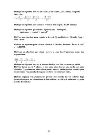 23
13) Faça um algoritmo para ler um valor X e um valor n. Após, calcule a seguinte
expressão:
       
Y
X X X X N
N






 

1
1
2
2
3
3
! ! !
...
!
14) Faça um algoritmo para somar os restos da divisão por 3 de 200 números.
15) Faça um algoritmo que calcule a hipotenusa de 10 triângulos.
hipotenusa2
= cateto12
+ cateto22
16) Faça um algoritmo para calcular a área de N quadriláteros. Fórmula: Área =
Lado * Lado
17) Faça um algoritmo para calcular a área de N Círculos . Fórmula : Área =  raio 2
 = 3,141592.
18) Fazer um algoritmo que calcule escreva a soma dos 50 primeiros termos das
seguinte série:
1000
1
997
2
994
3
991
4
   ...
19) Faça um algoritmo para ler N números inteiros e ao final escrever sua média.
20) Uma turma possui N alunos, e para cada aluno tem-se uma média para cada
disciplina. O professor de Matemática precisa saber a média geral de sua disciplina
em um turma. Faça um algoritmo para auxiliar a encontrar este valor.
21) Uma empresa com X funcionários precisa saber a média de seus salários. Faça
um algoritmo para ler a quantidade de funcionários e o salário de cada um e escrever
a média dos salários.
 