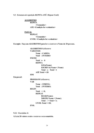 24
9.2 Estrutura de repetição REPITA-ATÉ ( Repeat Until)
ALGORITMO
REPITA
<Comandos>
ATE <Condição for verdadeira>
PASCAL
REPEAT
<Comandos>
UNTIL <Condição for verdadeira>
Exemplo: Faça um ALGORITMO para ler e escrever o Nome de 20 pessoas.
ALGORITMO LeEscreve
VARIÁVEIS
Nome : CADEIA
Total : INTEIRO
INICIO
Total  0
REPITA
LEIA(Nome)
ESCREVA(‘Nome=‘,Nome)
Total  Total + 1
ATÉ Total >=20
FIM
Em pascal:
PROGRAM LeEscreve;
VAR
Nome : STRING;
Total : INTEIRO;
BEGIN
Total : = 0;
REPEAT
READ(Nome);
WRITE(‘Nome=‘,Nome);
Total : = Total + 1;
UNTIL Total >=20;
END.
9.2.1 Exercícios 4:
1) Leia 20 valores reais e escreva o seu somatório.
 