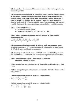 25
2) Dado uma frase de exatamente 80 caracteres, escreva a frase de trás para frente,
um caracter por linha.
3) Dado um número indeterminado de funcionários, onde é fornecido o Nome, número
de dependentes e o número de horas trabalhadas. Pede-se que seja impresso, para
cada funcionário, o seu Nome, salário bruto, salário líquido e o valor descontado. A
empresa, paga R$ 2.250,00 por hora de trabalho, e R$ 125,55 por dependente, e
ainda faz um desconto de 12% sobre o salário bruto. Pede-se ainda que seja impresso
o total de funcionários da empresa, o total gasto com salários, e o total descontado.
4) Faça um ALGORITMO para:
a) Leia um valor X e um valor N.
b) Calcular: Y = X - 2X + 4X - 6X + 8X - 10X + … NX.
5) Faça um ALGORITMO para ler um valor X e um Valor N. Após, calcule a
seguinte expressão:
       
Y
X X X X N
N






 

1
1
2
2
3
3
! ! !
...
!
6) Dado uma quantidade indeterminada de palavras, sendo que as mesmas sempre
terminam com o caracter “$”, escreva o tamanho de cada uma das mesmas ( o sinal
de “$” não deve ser considerado na contagem ).
7) Dado uma palavra terminada com o sinal “$”, faça um ALGORITMO para criar
uma nova STRING, a ser formada com os caracteres da primeira palavra invertidos.
8) Faça um algoritmo que calcule a hipotenusa de 10 triângulos.
hipotenusa2
= cateto2
+ cateto2
9) Faça um algoritmo para calcular a área de N quadriláteros. Fórmula: Área = Lado
* Lado
10) Faça um algoritmo para calcular a área de N Círculos . Fórmula : Área =  raio 2
 = 3,141592.
11) Fazer um algoritmo que calcule escreva o valor de S onde:
S      
1
1
3
2
5
3
7
4
99
50
...
12) Fazer um algoritmo que calcule escreva o valor de S onde:
S      
1
1
2
4
3
9
4
16
5
25
10
100
...
 