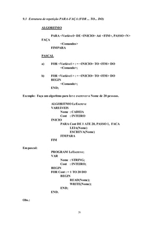 26
9.3 Estrutura de repetição PARA-FAÇA (FOR ... TO... DO)
ALGORITMO
PARA <Variável> DE <INICIO> Até <FIM>, PASSO <N>
FAÇA
<Comandos>
FIMPARA
PASCAL
a) FOR <Variável > : = <INICIO> TO <FIM> DO
<Comando>;
b) FOR <Variável > : = <INICIO> TO <FIM> DO
BEGIN
<Comando>;
END;
Exemplo: Faça um algoritmo para ler e escrever o Nome de 20 pessoas.
ALGORITMO LeEscreve
VARIÁVEIS
Nome : CADEIA
Cont : INTEIRO
INICIO
PARA Cont DE 1 ATE 20, PASSO 1, FACA
LEIA(Nome)
ESCREVA(Nome)
FIMPARA
FIM
Em pascal:
PROGRAM LeEscreve;
VAR
Nome : STRING;
Cont : INTEIRO;
BEGIN
FOR Cont : = 1 TO 20 DO
BEGIN
READ(Nome);
WRITE(Nome);
END;
END.
Obs.:
 