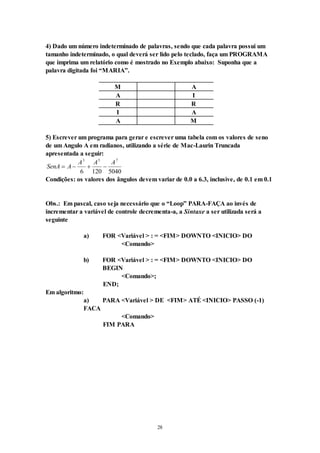 28
4) Dado um número indeterminado de palavras, sendo que cada palavra possui um
tamanho indeterminado, o qual deverá ser lido pelo teclado, faça um PROGRAMA
que imprima um relatório como é mostrado no Exemplo abaixo: Suponha que a
palavra digitada foi “MARIA”.
M A
A I
R R
I A
A M
5) Escrever um programa para gerar e escrever uma tabela com os valores de seno
de um Angulo A em radianos, utilizando a série de Mac-Laurin Truncada
apresentada a seguir:
SenA A
A A A
   
3 5 7
6 120 5040
Condições: os valores dos ângulos devem variar de 0.0 a 6.3, inclusive, de 0.1 em 0.1
Obs.: Em pascal, caso seja necessário que o “Loop” PARA-FAÇA ao invés de
incrementar a variável de controle decrementa-a, a Sintaxe a ser utilizada será a
seguinte
a) FOR <Variável > : = <FIM> DOWNTO <INICIO> DO
<Comando>
b) FOR <Variável > : = <FIM> DOWNTO <INICIO> DO
BEGIN
<Comando>;
END;
Em algoritmo:
a) PARA <Variável > DE <FIM> ATÉ <INICIO> PASSO (-1)
FACA
<Comando>
FIM PARA
 