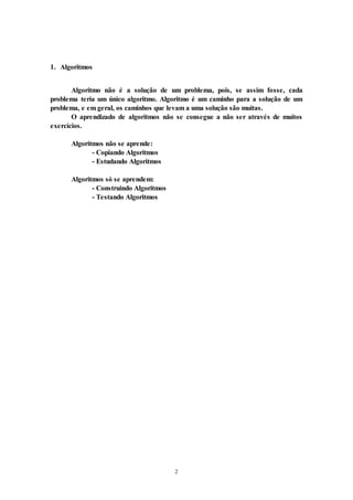 2
1. Algoritmos
Algoritmo não é a solução de um problema, pois, se assim fosse, cada
problema teria um único algoritmo. Algoritmo é um caminho para a solução de um
problema, e em geral, os caminhos que levam a uma solução são muitas.
O aprendizado de algoritmos não se consegue a não ser através de muitos
exercícios.
Algoritmos não se aprende:
- Copiando Algoritmos
- Estudando Algoritmos
Algoritmos só se aprendem:
- Construindo Algoritmos
- Testando Algoritmos
 