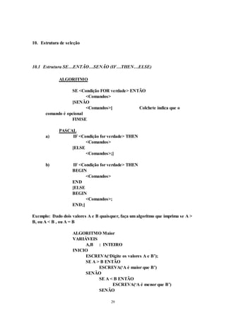 29
10. Estrutura de seleção
10.1 Estrutura SE…ENTÃO…SENÃO (IF…THEN…ELSE)
ALGORITMO
SE <Condição FOR verdade> ENTÃO
<Comandos>
[SENÃO
<Comandos>] Colchete indica que o
comando é opcional
FIMSE
PASCAL
a) IF <Condição for verdade> THEN
<Comandos>
[ELSE
<Comandos>;]
b) IF <Condição for verdade> THEN
BEGIN
<Comandos>
END
[ELSE
BEGIN
<Comandos>;
END;]
Exemplo: Dado dois valores A e B quaisquer, faça um algoritmo que imprima se A >
B, ou A < B , ou A = B
ALGORITMO Maior
VARIÁVEIS
A,B : INTEIRO
INICIO
ESCREVA(‘Digite os valores A e B’);
SE A > B ENTÃO
ESCREVA(‘A é maior que B’)
SENÃO
SE A < B ENTÃO
ESCREVA(‘A é menor que B’)
SENÃO
 