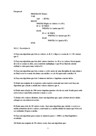 31
Em pascal
PROGRAM Maior;
VAR
A,B : BYTE;
BEGIN
WRITE(‘Digite os valores A e B’);
IF A > B THEN
WRITE(‘A é maior que B’)
ELSE
IF A < B THEN
WRITE(‘A é menor que B’)
ELSE
WRITE(‘A é igual a B’);
END.
10.1.1 Exercícios 6:
1) Faça um algoritmo que leia os valores A, B, C e diga se a soma de A + B é menor
que C.
2) Faça um algoritmo que leia dois valores inteiros A e B se os valores forem iguais
deverá se somar os dois, caso contrário multiplique A por B ao final do calculo
atribuir o valor para uma variável C.
3) Faça um algoritmo que leia o nome e a três notas de uma disciplina de uma aluno e
ao final escreva o nome do aluno, sua média e se ele foi aprovado a média é 8.
4) Faça um algoritmo que leia 3 números inteiros e imprima o menor deles.
5) Dado um conjunto de n registros cada registro contendo um valor real, faça um
algoritmo que calcule a média dos valores maiores que 4.
6) Dado uma relação de 100 carros imprima quantos são da cor azul. Sendo para cada
carro tem-se uma ficha contento o nome e a cor.
7) Dados três valores distintos, fazer um algoritmo que, após a leitura destes dados
coloque-os em ordem crescente.
8) Dado uma série de 20 valores reais, faça uma algoritmo que calcule e escreva a
média aritmética destes valores, entretanto se a média obtida for maior que 8 deverá
ser atribuída 10 para a média.
9) Faça um algoritmo para somar os números pares < 1000 e ao final imprimir o
resultado.
10) Dado um conjunto de 20 valores reais, faça um algoritmo que:
 