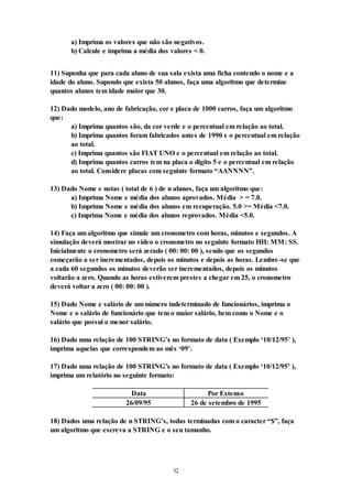 32
a) Imprima os valores que não são negativos.
b) Calcule e imprima a média dos valores < 0.
11) Suponha que para cada aluno de sua sala exista uma ficha contendo o nome e a
idade do aluno. Supondo que exista 50 alunos, faça uma algoritmo que determine
quantos alunos tem idade maior que 30.
12) Dado modelo, ano de fabricação, cor e placa de 1000 carros, faça um algoritmo
que:
a) Imprima quantos são, da cor verde e o percentual em relação ao total.
b) Imprima quantos foram fabricados antes de 1990 e o percentual em relação
ao total.
c) Imprima quantos são FIAT UNO e o percentual em relação ao total.
d) Imprima quantos carros tem na placa o digito 5 e o percentual em relação
ao total. Considere placas com seguinte formato “AANNNN”.
13) Dado Nome e notas ( total de 6 ) de n alunos, faça um algoritmo que:
a) Imprima Nome e média dos alunos aprovados. Média > = 7.0.
b) Imprima Nome e média dos alunos em recuperação. 5.0 >= Média <7.0.
c) Imprima Nome e média dos alunos reprovados. Média <5.0.
14) Faça um algoritmo que simule um cronometro com horas, minutos e segundos. A
simulação deverá mostrar no vídeo o cronometro no seguinte formato HH: MM: SS.
Inicialmente o cronometro será zerado ( 00: 00: 00 ), sendo que os segundos
começarão a ser incrementados, depois os minutos e depois as horas. Lembre-se que
a cada 60 segundos os minutos deverão ser incrementados, depois os minutos
voltarão a zero. Quando as horas estiverem prestes a chegar em 25, o cronometro
deverá voltar a zero ( 00: 00: 00 ).
15) Dado Nome e salário de um número indeterminado de funcionários, imprima o
Nome e o salário de funcionário que tem o maior salário, bem como o Nome e o
salário que possui o menor salário.
16) Dado uma relação de 100 STRING’s no formato de data ( Exemplo ‘10/12/95’ ),
imprima aquelas que correspondem ao mês ‘09’.
17) Dado uma relação de 100 STRING’s no formato de data ( Exemplo ‘10/12/95’ ),
imprima um relatório no seguinte formato:
Data Por Extenso
26/09/95 26 de setembro de 1995
18) Dados uma relação de n STRING’s, todas terminadas com o caracter “$”, faça
um algoritmo que escreva a STRING e o seu tamanho.
 