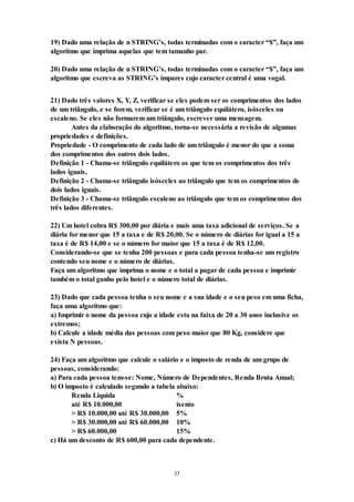 33
19) Dado uma relação de n STRING’s, todas terminadas com o caracter “$”, faça um
algoritmo que imprima aquelas que tem tamanho par.
20) Dado uma relação de n STRING’s, todas terminadas com o caracter “$”, faça um
algoritmo que escreva as STRING’s ímpares cujo caracter central é uma vogal.
21) Dado três valores X, Y, Z, verificar se eles podem ser os comprimentos dos lados
de um triângulo, e se forem, verificar se é um triângulo equilátero, isósceles ou
escaleno. Se eles não formarem um triângulo, escrever uma mensagem.
Antes da elaboração do algoritmo, torna-se necessária a revisão de algumas
propriedades e definições.
Propriedade - O comprimento de cada lado de um triângulo é menor do que a soma
dos comprimentos dos outros dois lados.
Definição 1 - Chama-se triângulo equilátero os que tem os comprimentos dos três
lados iguais,
Definição 2 - Chama-se triângulo isósceles ao triângulo que tem os comprimentos de
dois lados iguais.
Definição 3 - Chama-se triângulo escaleno ao triângulo que tem os comprimentos dos
três lados diferentes.
22) Um hotel cobra R$ 300,00 por diária e mais uma taxa adicional de serviços. Se a
diária for menor que 15 a taxa e de R$ 20,00. Se o número de diárias for igual a 15 a
taxa é de R$ 14,00 e se o número for maior que 15 a taxa é de R$ 12,00.
Considerando-se que se tenha 200 pessoas e para cada pessoa tenha-se um registro
contendo seu nome e o número de diárias.
Faça um algoritmo que imprima o nome e o total a pagar de cada pessoa e imprimir
também o total ganho pelo hotel e o número total de diárias.
23) Dado que cada pessoa tenha o seu nome e a sua idade e o seu peso em uma ficha,
faça uma algoritmo que:
a) Imprimir o nome da pessoa cujo a idade esta na faixa de 20 a 30 anos inclusive os
extremos;
b) Calcule a idade média das pessoas com peso maior que 80 Kg, considere que
exista N pessoas.
24) Faça um algoritmo que calcule o salário e o imposto de renda de um grupo de
pessoas, considerando:
a) Para cada pessoa tem-se: Nome, Número de Dependentes, Renda Bruta Anual;
b) O imposto é calculado segundo a tabela abaixo:
Renda Liquida %
até R$ 10.000,00 isento
> R$ 10.000,00 até R$ 30.000,00 5%
> R$ 30.000,00 até R$ 60.000,00 10%
> R$ 60.000,00 15%
c) Há um desconto de R$ 600,00 para cada dependente.
 