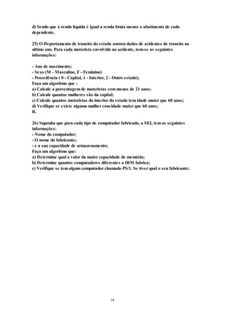 34
d) Sendo que a renda liquida é igual a renda bruta menos o abatimento de cada
dependente.
25) O Departamento de transito do estado anotou dados de acidentes de transito no
ultimo ano. Para cada motorista envolvido no acidente, tem-se as seguintes
informações:
- Ano de nascimento;
- Sexo (M - Masculino, F - Feminino)
- Procedência ( 0 - Capital, 1 - Interior, 2 - Outro estado);
Faça um algoritmo que :
a) Calcule a porcentagem de motoristas com menos de 21 anos;
b) Calcule quantas mulheres são da capital;
c) Calcule quantos motoristas do interior do estado tem idade maior que 60 anos;
d) Verifique se existe alguma mulher com idade maior que 60 anos;
R.
26) Suponha que para cada tipo de computador fabricado, a SEI, tem os seguintes
informações:
- Nome do computador;
- O nome do fabricante;
- e a sua capacidade de armazenamento;
Faça um algoritmo que:
a) Determine qual o valor da maior capacidade de memória;
b) Determine quantos computadores diferentes a IBM fabrica;
c) Verifique se tem algum computador chamado PS/1. Se tiver qual o seu fabricante;
 