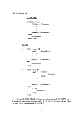 35
10.2 Estrutura CASE
ALGORITMO
ESCOLHA <Valor>
<Opções> : <Comandos>
.
.
.
<Opções> : <Comandos>
[ Senão
<Comandos>]
FIMESCOLHA
PASCAL
a) CASE <valor> OF
<opções> : <Comandos>;
.
.
.
<opções> : <Comandos>;
[Else
<Comandos>;
END;
b) CASE <valor> OF
<opções> : BEGIN
<Comandos>;
END;
.
.
.
<opções> : <Comandos>;
[ Else
BEGIN
<Comandos>;
END;
END;
O comando ESCOLHA ( CASE ), corresponde ao comando SE-ENTÃO mas
de uma forma mais compacta nas operações de seleção. Por Exemplo, seja a seguinte
estrutura escrita com o comando SE-ENTÃO:
 