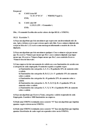 38
Em pascal
a) CASE Letra OF
‘A’,’E’,’I‘’O’,’U’ : WRITE(‘Vogais’);
END;
b) CASE valor OF
1..5,9,13..255 : <Comandos>;
END;
Obs.: O comando Escolha não aceita valores do tipo REAL e STRING.
10.2.1 Exercícios 7:
1) Faça um algoritmo que leia um número que represente um determinado mês do
ano. Após a leitura escreva por extenso qual o mês lido. Caso o número digitado não
esteja na faixa de 1..12 escreva uma mensagem informando o usuário do erro da
digitação.
2) Faça um algoritmo que leia um número qualquer. Caso o número seja par menor
que 10, escreva ‘Número par menor que Dez’, caso o número digitado seja ímpar
menor que 10 escreva ‘Número Ímpar menor que Dez’, caso contrário Escreva
‘Número fora do Intervalo’.
3) Uma empresa irá dar um aumento de salário aos seus funcionários de acordo com
a categoria de cada empregado. O aumento seguirá a seguinte regra:
a) Funcionários das categorias A, C, F, e H ganharão 10% de aumento sobre
o salário
b) Funcionários das categorias B, D, E, I, J e T ganharão 15% de aumento
sobre o salário
c) Funcionários das categorias K e R ganharão 25% de aumento sobre o
salário
d) Funcionários das categorias L, M, N, O, P, Q, R e S ganharão 35% de
aumento sobre o salário
e) Funcionários das categorias U, V, X, Y, W e Zganharão 50% de aumento
sobre o salário
4) Faça um algoritmo que Escreva Nome, categoria e salário reajustado de cada
Empregado. Considere 1000 funcionários na empresa.
5) Dado uma STRING terminada com o caracter “$” faça um algoritmo que imprima
quantas vogais existem nesta STRING.
6) Dado uma STRING terminada com o caracter “$” faça um algoritmo que imprima
quantas Ocorrências de cada vogal em separado existe nesta STRING.
 