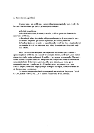 3
2. Fases de um Algoritmos
Quando temos um problema e vamos utilizar um computador para resolve-lo
inevitavelmente temos que passar pelas seguintes etapas:
a) Definir o problema.
b) Realizar um estudo da situação atual e verificar quais a(s) forma(s) de
resolver o problema.
c) Terminada a fase de estudo, utilizar uma linguagem de programação para
escrever o programa que deverá a princípio, resolver o problema.
d) Analisar junto aos usuários se o problema foi resolvido. Se a solução não foi
encontrada, deverá ser retornado para a fase de estudo para descobrir onde
está a falha.
Estas são de forma bem geral, as etapas que um analista passa, desde a
apresentação do problema até a sua efetiva solução. Iremos, neste curso, nos ater as
etapas de estudo, também chamada de análise, e a etapa de programação. Mas antes
vamos definir o seguinte conceito: Programar um computador consiste em elaborar
um conjunto finito de instruções, reconhecidas pela máquina, de forma que o
computador execute estas instruções. Estas instruções possuem regras e uma
Sintaxe própria, como uma linguagem tipo português ou inglês, sendo isto chamadas
de linguagem de computador.
No mundo computacional existe uma grande variedade de linguagens Pascal,
C, C++, Cobol, Fortran, etc… . Nós iremos enfocar uma delas, o Pascal.
 