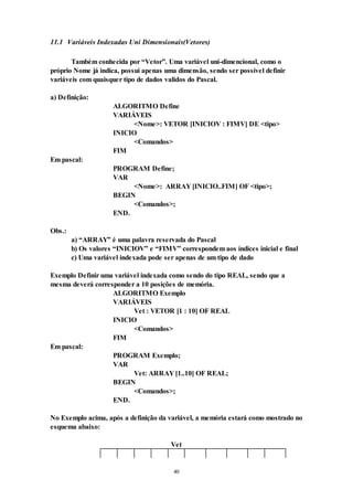 40
11.1 Variáveis Indexadas Uni Dimensionais(Vetores)
Também conhecida por “Vetor”. Uma variável uni-dimencional, como o
próprio Nome já indica, possui apenas uma dimensão, sendo ser possível definir
variáveis com quaisquer tipo de dados validos do Pascal.
a) Definição:
ALGORITMO Define
VARIÁVEIS
<Nome>: VETOR [INICIOV : FIMV] DE <tipo>
INICIO
<Comandos>
FIM
Em pascal:
PROGRAM Define;
VAR
<Nome>: ARRAY [INICIO..FIM] OF <tipo>;
BEGIN
<Comandos>;
END.
Obs.:
a) “ARRAY” é uma palavra reservada do Pascal
b) Os valores “INICIOV” e “FIMV” correspondem aos índices inicial e final
c) Uma variável indexada pode ser apenas de um tipo de dado
Exemplo Definir uma variável indexada como sendo do tipo REAL, sendo que a
mesma deverá corresponder a 10 posições de memória.
ALGORITMO Exemplo
VARIÁVEIS
Vet : VETOR [1 : 10] OF REAL
INICIO
<Comandos>
FIM
Em pascal:
PROGRAM Exemplo;
VAR
Vet: ARRAY [1..10] OF REAL;
BEGIN
<Comandos>;
END.
No Exemplo acima, após a definição da variável, a memória estará como mostrado no
esquema abaixo:
Vet
 