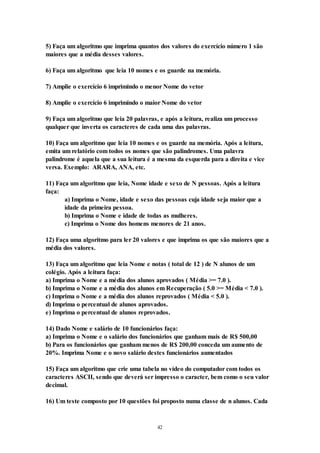 42
5) Faça um algoritmo que imprima quantos dos valores do exercício número 1 são
maiores que a média desses valores.
6) Faça um algoritmo que leia 10 nomes e os guarde na memória.
7) Amplie o exercício 6 imprimindo o menor Nome do vetor
8) Amplie o exercício 6 imprimindo o maior Nome do vetor
9) Faça um algoritmo que leia 20 palavras, e após a leitura, realiza um processo
qualquer que inverta os caracteres de cada uma das palavras.
10) Faça um algoritmo que leia 10 nomes e os guarde na memória. Após a leitura,
emita um relatório com todos os nomes que são palindromes. Uma palavra
palindrome é aquela que a sua leitura é a mesma da esquerda para a direita e vice
versa. Exemplo: ARARA, ANA, etc.
11) Faça um algoritmo que leia, Nome idade e sexo de N pessoas. Após a leitura
faça:
a) Imprima o Nome, idade e sexo das pessoas cuja idade seja maior que a
idade da primeira pessoa.
b) Imprima o Nome e idade de todas as mulheres.
c) Imprima o Nome dos homens menores de 21 anos.
12) Faça uma algoritmo para ler 20 valores e que imprima os que são maiores que a
média dos valores.
13) Faça um algoritmo que leia Nome e notas ( total de 12 ) de N alunos de um
colégio. Após a leitura faça:
a) Imprima o Nome e a média dos alunos aprovados ( Média >= 7.0 ).
b) Imprima o Nome e a média dos alunos em Recuperação ( 5.0 >= Média < 7.0 ).
c) Imprima o Nome e a média dos alunos reprovados ( Média < 5.0 ).
d) Imprima o percentual de alunos aprovados.
e) Imprima o percentual de alunos reprovados.
14) Dado Nome e salário de 10 funcionários faça:
a) Imprima o Nome e o salário dos funcionários que ganham mais de R$ 500,00
b) Para os funcionários que ganham menos de R$ 200,00 conceda um aumento de
20%. Imprima Nome e o novo salário destes funcionários aumentados
15) Faça um algoritmo que crie uma tabela no vídeo do computador com todos os
caracteres ASCII, sendo que deverá ser impresso o caracter, bem como o seu valor
decimal.
16) Um teste composto por 10 questões foi proposto numa classe de n alunos. Cada
 