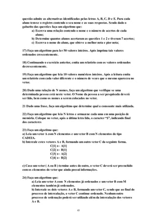 43
questão admite as alternativas identificadas pelas letras A, B, C, D e E. Para cada
aluno tem-se o registro contendo o seu nome e as suas respostas. Sendo dado o
gabarito das questões faça um algoritmo que:
a) Escreva uma relação contendo o nome e o número de acertos de cada
aluno;
b) Determine quantos alunos acertaram as questões 1 e 2 e tiveram 7 acertos;
c) Escreva o nome do aluno, que obteve a melhor nota e pior nota;
17) Faça um algoritmo para ler 50 valores inteiros. Após imprima tais valores
ordenados crescentemente.
18) Continuando o exercício anterior, emita um relatório com os valores ordenados
decrescentemente.
19) Faça um algoritmo que leia 10 valores numéricos inteiros. Após a leitura emita
um relatório com cada valor diferente e o número de vezes que o mesmo apareceu no
vetor.
20) Dado uma ralação de N nomes, faça um algoritmo que verifique se uma
determinada pessoa está neste vetor. O Nome da pessoa a ser pesquisada deverá
ser lido, bem como os nomes a serem colocados no vetor.
21 Dado uma frase, faça um algoritmo que determine qual a consoante mais utilizada.
22) Faça um algoritmo que leia N letras e armazene cada uma em uma posição de
memória. Coloque no vetor, após a última letra lida, o caracter “$”, indicando final
dos caracteres
23) Faça um algoritmo que:
a) Leia um vetor A com N elementos e um vetor B com N elementos do tipo
CADEIA.
b) Intercale estes vetores A e B, formando um outro vetor C da seguinte forma.
C[1]  A[1]
C[2]  B[1]
C[3]  A[2]
C[4]  B[2]
c) Caso um vetor ( A ou B ) termine antes do outro, o vetor C deverá ser preenchido
com os elementos do vetor que ainda possui informações.
24) Faça um algoritmo que:
a) Leia um vetor A com N elementos já ordenados e um vetor B com M
elementos também já ordenados.
b) Intercale os dois vetores A e B, formando um vetor C, sendo que ao final do
processo de intercalação, o vetor C continue ordenado. Nenhum outro
processo de ordenação poderá ser utilizado além da intercalação dos vetores
A e B.
 