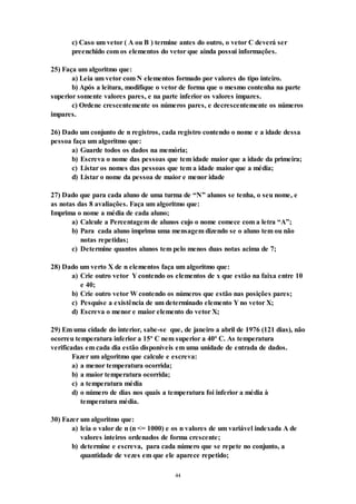 44
c) Caso um vetor ( A ou B ) termine antes do outro, o vetor C deverá ser
preenchido com os elementos do vetor que ainda possui informações.
25) Faça um algoritmo que:
a) Leia um vetor com N elementos formado por valores do tipo inteiro.
b) Após a leitura, modifique o vetor de forma que o mesmo contenha na parte
superior somente valores pares, e na parte inferior os valores impares.
c) Ordene crescentemente os números pares, e decrescentemente os números
impares.
26) Dado um conjunto de n registros, cada registro contendo o nome e a idade dessa
pessoa faça um algoritmo que:
a) Guarde todos os dados na memória;
b) Escreva o nome das pessoas que tem idade maior que a idade da primeira;
c) Listar os nomes das pessoas que tem a idade maior que a média;
d) Listar o nome da pessoa de maior e menor idade
27) Dado que para cada aluno de uma turma de “N” alunos se tenha, o seu nome, e
as notas das 8 avaliações. Faça um algoritmo que:
Imprima o nome a média de cada aluno;
a) Calcule a Percentagem de alunos cujo o nome comece com a letra “A”;
b) Para cada aluno imprima uma mensagem dizendo se o aluno tem ou não
notas repetidas;
c) Determine quantos alunos tem pelo menos duas notas acima de 7;
28) Dado um verto X de n elementos faça um algoritmo que:
a) Crie outro vetor Y contendo os elementos de x que estão na faixa entre 10
e 40;
b) Crie outro vetor W contendo os números que estão nas posições pares;
c) Pesquise a existência de um determinado elemento Y no vetor X;
d) Escreva o menor e maior elemento do vetor X;
29) Em uma cidade do interior, sabe-se que, de janeiro a abril de 1976 (121 dias), não
ocorreu temperatura inferior a 15o
C nem superior a 40o
C. As temperatura
verificadas em cada dia estão disponíveis em uma unidade de entrada de dados.
Fazer um algoritmo que calcule e escreva:
a) a menor temperatura ocorrida;
b) a maior temperatura ocorrida;
c) a temperatura média
d) o número de dias nos quais a temperatura foi inferior a média à
temperatura média.
30) Fazer um algoritmo que:
a) leia o valor de n (n <= 1000) e os n valores de um variável indexada A de
valores inteiros ordenados de forma crescente;
b) determine e escreva, para cada número que se repete no conjunto, a
quantidade de vezes em que ele aparece repetido;
 