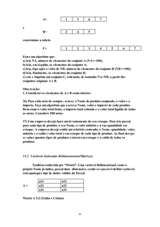 46
A= 1 3 6 7
e
B= 2 4 5
construímos a tabela
C= 1 2 3 4 5 6 7
Fazer um algoritmo que:
a) leia NA, número de elementos do conjunto A (NA<=100);
b) leia, em seguida, os elementos do conjunto A;
c) leia, logo após o valor de NB, número de elementos do conjunto B (NB<=100);
d) leia, finalmente, os elementos do conjunto B;
e) crie e imprima um conjunto C, ordenado, de tamanho NA+NB, a partir dos
conjuntos originais A e B.
Observação:
1. Considerar os elementos de A e B como inteiros.
36) Para cada nota de compra , tem-se o Nome do produto comprado, o valor e o
imposto. Faça um algoritmo que escreva Nome, valor e imposto de cada produto.
Bem como o valor total bruto, o imposto total cobrado e o valor total líquido de todas
as notas. Considere 500 notas
37) Uma empresa deseja fazer um levantamento do seu estoque. Para isto possui
para cada tipo de produto, o seu Nome, o valor unitário e a sua quantidade em
estoque. A empresa deseja emitir um relatório contendo, o Nome, quantidade, valor,
unitário e o saldo ( valor total ) em estoque de cada tipo de produto. Ao final deseja-
se saber quantos tipos de produtos existem em estoque e o saldo de todos os
produtos.
11.2 Variáveis Indexadas Bidimensionais(Matrizes)
Também conhecida por “Matriz”. Uma variável Bidimencional, como o
próprio Nome já indica, possui duas dimensões, sendo ser possível definir variáveis
com quaisquer tipo de dados validos do Pascal.
a11 a12
A = a21 a22
a31 a33
Matriz A 3x2 (Linha x Coluna)
 