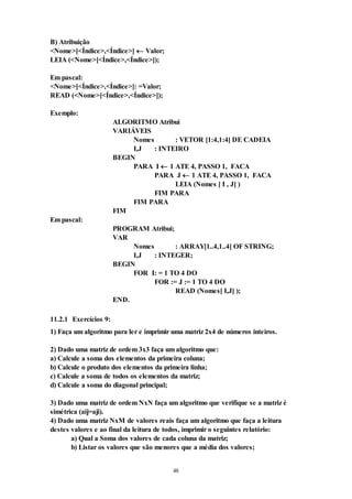 48
B) Atribuição
<Nome>[<Índice>,<Índice>]  Valor;
LEIA (<Nome>[<Índice>,<Índice>]);
Em pascal:
<Nome>[<Índice>,<Índice>]: =Valor;
READ (<Nome>[<Índice>,<Índice>]);
Exemplo:
ALGORITMO Atribui
VARIÁVEIS
Nomes : VETOR [1:4,1:4] DE CADEIA
I,J : INTEIRO
BEGIN
PARA I  1 ATE 4, PASSO 1, FACA
PARA J  1 ATE 4, PASSO 1, FACA
LEIA (Nomes [ I , J] )
FIM PARA
FIM PARA
FIM
Em pascal:
PROGRAM Atribui;
VAR
Nomes : ARRAY[1..4,1..4] OF STRING;
I,J : INTEGER;
BEGIN
FOR I: = 1 TO 4 DO
FOR := J := 1 TO 4 DO
READ (Nomes[ I,J] );
END.
11.2.1 Exercícios 9:
1) Faça um algoritmo para ler e imprimir uma matriz 2x4 de números inteiros.
2) Dado uma matriz de ordem 3x3 faça um algoritmo que:
a) Calcule a soma dos elementos da primeira coluna;
b) Calcule o produto dos elementos da primeira linha;
c) Calcule a soma de todos os elementos da matriz;
d) Calcule a soma do diagonal principal;
3) Dado uma matriz de ordem NxN faça um algoritmo que verifique se a matriz é
simétrica (aij=aji).
4) Dado uma matriz NxM de valores reais faça um algoritmo que faça a leitura
destes valores e ao final da leitura de todos, imprimir o seguintes relatório:
a) Qual a Soma dos valores de cada coluna da matriz;
b) Listar os valores que são menores que a média dos valores;
 