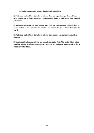 49
c) Qual a soma dos elementos da diagonal secundária;
5) Dado uma matriz NxM de valores inteiros faca um algoritmo que faça a leitura
destes valores e ao final coloque os elementos ordenados primeiro pela linha e depois
pela coluna.
6) Dado duas matrizes A e B de ordem NxN faca um algoritmo que some as duas e
gere a matriz C. Os elementos da matriz C são a soma dos respectivos elementos de
A e B.
7) Dado uma matriz NxM de valores inteiros determine a sua matriz transposta e
imprima.
8) Fazer um algoritmo que efetue um produto matricial. Seja A(m x n) e B (n x m) as
matrizes fatores, sendo m<=40 e n<=70. Deverão ser impressas as matrizes A, B e a
matriz-produto obtida.
 