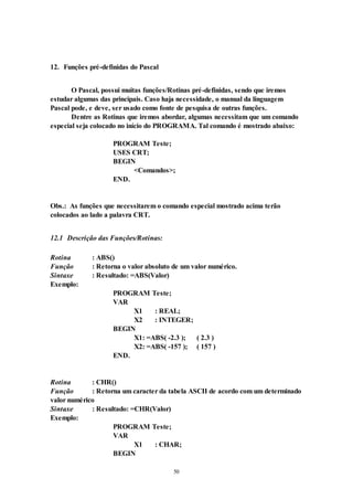 50
12. Funções pré-definidas do Pascal
O Pascal, possui muitas funções/Rotinas pré-definidas, sendo que iremos
estudar algumas das principais. Caso haja necessidade, o manual da linguagem
Pascal pode, e deve, ser usado como fonte de pesquisa de outras funções.
Dentre as Rotinas que iremos abordar, algumas necessitam que um comando
especial seja colocado no início do PROGRAMA. Tal comando é mostrado abaixo:
PROGRAM Teste;
USES CRT;
BEGIN
<Comandos>;
END.
Obs.: As funções que necessitarem o comando especial mostrado acima terão
colocados ao lado a palavra CRT.
12.1 Descrição das Funções/Rotinas:
Rotina : ABS()
Função : Retorna o valor absoluto de um valor numérico.
Sintaxe : Resultado: =ABS(Valor)
Exemplo:
PROGRAM Teste;
VAR
X1 : REAL;
X2 : INTEGER;
BEGIN
X1: =ABS( -2.3 ); ( 2.3 )
X2: =ABS( -157 ); ( 157 )
END.
Rotina : CHR()
Função : Retorna um caracter da tabela ASCII de acordo com um determinado
valor numérico
Sintaxe : Resultado: =CHR(Valor)
Exemplo:
PROGRAM Teste;
VAR
X1 : CHAR;
BEGIN
 