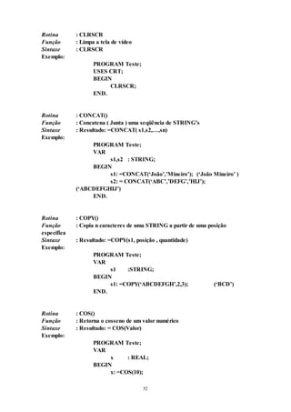 52
Rotina : CLRSCR
Função : Limpa a tela de vídeo
Sintaxe : CLRSCR
Exemplo:
PROGRAM Teste;
USES CRT;
BEGIN
CLRSCR;
END.
Rotina : CONCAT()
Função : Concatena ( Junta ) uma seqüência de STRING’s
Sintaxe : Resultado: =CONCAT( s1,s2,…,sn)
Exemplo:
PROGRAM Teste;
VAR
s1,s2 : STRING;
BEGIN
s1: =CONCAT(‘João’,’Mineiro’); (‘João Mineiro’ )
s2: = CONCAT(‘ABC’,’DEFG’,’HIJ’);
(‘ABCDEFGHIJ’)
END.
Rotina : COPY()
Função : Copia n caracteres de uma STRING a partir de uma posição
específica
Sintaxe : Resultado: =COPY(s1, posição , quantidade)
Exemplo:
PROGRAM Teste;
VAR
s1 :STRING;
BEGIN
s1: =COPY(‘ABCDEFGH’,2,3); (‘BCD’)
END.
Rotina : COS()
Função : Retorna o cosseno de um valor numérico
Sintaxe : Resultado: = COS(Valor)
Exemplo:
PROGRAM Teste;
VAR
x : REAL;
BEGIN
x: =COS(10);
 