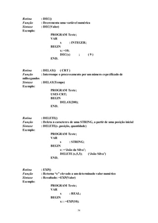 54
Rotina : DEC()
Função : Decrementa uma variável numérica
Sintaxe : DEC(Valor)
Exemplo:
PROGRAM Teste;
VAR
x : INTEGER;
BEGIN
x: =10;
DEC(x) ; ( 9 )
END.
Rotina : DELAY() ( CRT )
Função : Interrompe o processamento por um número especificado de
milisegundos
Sintaxe : DELAY(Tempo)
Exemplo:
PROGRAM Teste;
USES CRT;
BEGIN
DELAY(200);
END.
Rotina : DELETE()
Função : Deleta n caracteres de uma STRING, a partir de uma posição inicial
Sintaxe : DELETE(s ,posição, quantidade)
Exemplo:
PROGRAM Teste;
VAR
s : STRING;
BEGIN
s: =‘João da Silva’;
DELETE (s,5,3); (‘João Silva’)
END.
Rotina : EXP()
Função : Retorna “e” elevado a um determinado valor numérico
Sintaxe : Resultado: =EXP(Valor)
Exemplo:
PROGRAM Teste;
VAR
x : REAL;
BEGIN
x: : =EXP(10);
 