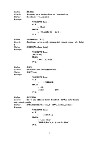 56
Rotina : FRAC()
Função : Retorna a parte fracionária de um valor numérico
Sintaxe : Resultado: =FRAC(Valor)
Exemplo:
PROGRAM Teste
VAR
x: REAL
BEGIN
x: =FRAC(2.345) ( 345 )
END
Rotina : GOTOXY() ( CRT )
Função : Posiciona o cursor no vídeo em uma determinada coluna ( x ) e linha (
y )
Sintaxe : GOTOXY( coluna, linha )
Exemplo:
PROGRAM Teste;
USES CRT;
BEGIN
GOTOXY(10,20);
END.
Rotina : INC()
Função : Incrementa uma variável numérica
Sintaxe : INC(Valor)
Exemplo:
PROGRAM Teste;
VAR
x : INTEGER;
BEGIN
x: =10;
INC(x); (11)
END.
Rotina : INSERT()
Função : Insere uma STRING dentro de outra STRING a partir de uma
determinada posição
Sintaxe : INSERT(STRING_Fonte, STRING_Destino, posição)
Exemplo:
PROGRAM Teste;
VAR
s : STRING;
BEGIN
s: =‘João Silva’;
INSERT(‘Da ’,s,6); (‘João Da Silva’)
END.
 