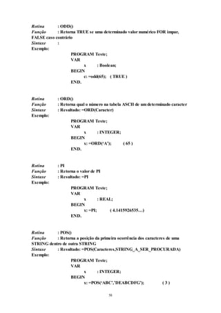 58
Rotina : ODD()
Função : Retorna TRUE se uma determinado valor numérico FOR impar,
FALSE caso contrário
Sintaxe :
Exemplo:
PROGRAM Teste;
VAR
x : Boolean;
BEGIN
c: =odd(65); ( TRUE )
END.
Rotina : ORD()
Função : Retorna qual o número na tabela ASCII de um determinado caracter
Sintaxe : Resultado: =ORD(Caracter)
Exemplo:
PROGRAM Teste;
VAR
x : INTEGER;
BEGIN
x: =ORD(‘A’); ( 65 )
END.
Rotina : PI
Função : Retorna o valor de PI
Sintaxe : Resultado: =PI
Exemplo:
PROGRAM Teste;
VAR
x : REAL;
BEGIN
x: =PI; ( 4.1415926535…)
END.
Rotina : POS()
Função : Retorna a posição da primeira ocorrência dos caracteres de uma
STRING dentro de outra STRING
Sintaxe : Resultado: =POS(Caracteres,STRING_A_SER_PROCURADA)
Exemplo:
PROGRAM Teste;
VAR
x : INTEGER;
BEGIN
x: =POS(‘ABC’,’DEABCDFG’); ( 3 )
 