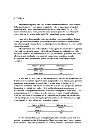 5
4. Variáveis
O computador possui uma área de armazenamento conhecida como memória.
Todas as informações existentes no computador estão ou na memória primária (
memória RAM ), ou na memória secundária ( discos, fitas, CD-ROM etc ). Nós
iremos trabalhar, neste curso, somente com a memória primária, especificamente
com as informações armazenadas na RAM ( memória de acesso aleatório ).
A memória do computador pode ser entendida como uma seqüência finita de
caixas, que num dado momento, guardam algum tipo de informação, como número,
uma letra, uma palavra, uma frase etc, não importa, basta saber que lá sempre existe
alguma informação.
O computador, para poder trabalhar como alguma destas informações, precisa
saber onde, na memória, o dado está localizado. Fisicamente, cada caixa, ou cada
posição de memória, possui um endereço, ou seja, um número, que indica onde cada
informação está localizada. este número é representado através da notação
hexadecimal, tendo o tamanho de quatro, ou mais bytes. Abaixo segue alguns
exemplos:
Endereço Físico Informação
3000: B712 ‘João’
2000: 12EC 12345
3000: 0004 ‘H’
Como pode ser observado, o endereçamento das posições de memória através
de números hexadecimais é perfeitamente compreendido pela máquina, mas para nós
humanos torna-se uma tarefa complicada. Pensando nisto, as linguagens de
computador facilitaram o manuseio, por parte dos usuários, das posições de memória
da máquina, permitindo que, ao invés de trabalhar diretamente com os números
hexadecimais, fosse possível dar nomes diferentes a cada posição de memória. Tais
nomes seriam de livre escolha do usuário. Com este recurso, os usuários ficaram
livres dos endereços físicos ( números hexadecimais ) e passaram a trabalhar com
endereços lógicos ( nomes dados pelos próprios usuários ). Desta forma, o Exemplo
acima, poderia ser alterado para ter o seguinte aspecto:
Endereço Físico Informação
Nome ‘João’
número 12345
letra ‘H’
Como tínhamos falado, os endereços lógicos são como caixas, que num dado
instante guardam algum tipo de informação. Mas é importante saber que o conteúdo
desta caixa não é algo fixo, permanente, na verdade, uma caixa pode conter diversas
 