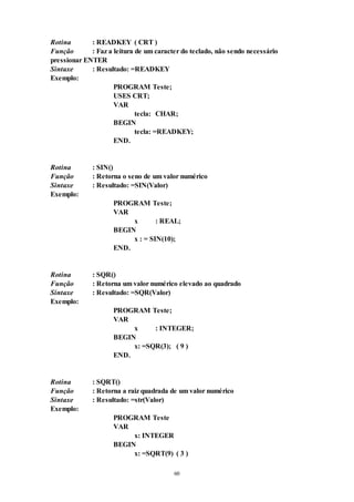60
Rotina : READKEY ( CRT )
Função : Faz a leitura de um caracter do teclado, não sendo necessário
pressionar ENTER
Sintaxe : Resultado: =READKEY
Exemplo:
PROGRAM Teste;
USES CRT;
VAR
tecla: CHAR;
BEGIN
tecla: =READKEY;
END.
Rotina : SIN()
Função : Retorna o seno de um valor numérico
Sintaxe : Resultado: =SIN(Valor)
Exemplo:
PROGRAM Teste;
VAR
x : REAL;
BEGIN
x : = SIN(10);
END.
Rotina : SQR()
Função : Retorna um valor numérico elevado ao quadrado
Sintaxe : Resultado: =SQR(Valor)
Exemplo:
PROGRAM Teste;
VAR
x : INTEGER;
BEGIN
x: =SQR(3); ( 9 )
END.
Rotina : SQRT()
Função : Retorna a raiz quadrada de um valor numérico
Sintaxe : Resultado: =str(Valor)
Exemplo:
PROGRAM Teste
VAR
x: INTEGER
BEGIN
x: =SQRT(9) ( 3 )
 