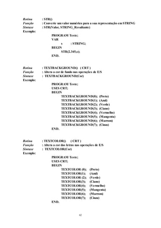 62
Rotina : STR()
Função : Converte um valor numérico para a sua representação em STRING
Sintaxe : STR(Valor, STRING_Resultante)
Exemplo:
PROGRAM Teste;
VAR
s : STRING;
BEGIN
STR(2.345,s);
END.
Rotina : TEXTBACKGROUND() ( CRT )
Função : Altera a cor de fundo nas operações de E/S
Sintaxe : TEXTBACKGROUND(Cor)
Exemplo:
PROGRAM Teste;
USES CRT;
BEGIN
TEXTBACKGROUND(0); (Preto)
TEXTBACKGROUND(1); (Azul)
TEXTBACKGROUND(2); (Verde)
TEXTBACKGROUND(3); (Ciano)
TEXTBACKGROUND(4); (Vermelho)
TEXTBACKGROUND(5); (Mangenta)
TEXTBACKGROUND(6); (Marrom)
TEXTBACKGROUND(7); (Cinza)
END.
Rotina : TEXTCOLOR() ( CRT )
Função : Altera a cor das letras nas operações de E/S
Sintaxe : TEXTCOLOR(Cor)
Exemplo:
PROGRAM Teste;
USES CRT;
BEGIN
TEXTCOLOR (0); (Preto)
TEXTCOLOR(1); (Azul)
TEXTCOLOR (2); (Verde)
TEXTCOLOR(3); (Ciano)
TEXTCOLOR(4); (Vermelho)
TEXTCOLOR(5); (Mangenta)
TEXTCOLOR(6); (Marrom)
TEXTCOLOR(7); (Cinza)
END.
 