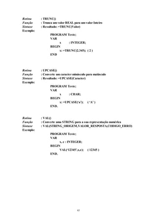 63
Rotina : TRUNC()
Função : Trunca um valor REAL para um valor Inteiro
Sintaxe : Resultado: =TRUNC(Valor)
Exemplo:
PROGRAM Teste;
VAR
x : INTEGER;
BEGIN
x: =TRUNC(2.345); ( 2 )
END
Rotina : UPCASE()
Função : Converte um caracter minúsculo para maiúsculo
Sintaxe : Resultado: =UPCASE(Caracter)
Exemplo:
PROGRAM Teste;
VAR
x : CHAR;
BEGIN
x: =UPCASE(‘a’); ( ‘A’ )
END.
Rotina : VAL()
Função : Converte uma STRING para a sua representação numérica
Sintaxe : VAL(STRING_ORIGEM,VALOR_RESPOSTA,CODIGO_ERRO)
Exemplo:
PROGRAM Teste;
VAR
x, e : INTEGER;
BEGIN
VAL(‘12345’,x,e); ( 12345 )
END.
 