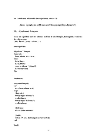 64
13. Problemas Resolvidos em Algoritmos, Pascal e C
Alguns Exemplos de problemas resolvidos em Algoritmos, Pascal e C.
13.1 Algoritmo do Triangulo
Faça um algoritmo para ler a base e a altura de um triângulo. Em seguida, escreva a
área do mesmo.
Obs: Área = ( Base * Altura ) / 2
Em Algoritmo:
Algoritmo Triangulo
Variaveis:
base, altura, area : real;
Inicio
Leia(Base)
Leia(Altura)
Area  (Base * Altura)/2
Escreva (Area)
Fim
Em Pascal:
program triangulo;
var
area, base, altura: real;
begin
{ Entrada }
write ('Digite a base: ');
readln (base);
write ('Digite a altura: ');
readln (altura);
{ Calculos }
area:= (base*altura)/2;
{ Saida}
writeln ('A area do triangulo e: ',area:10:2);
end.
Em C:
 