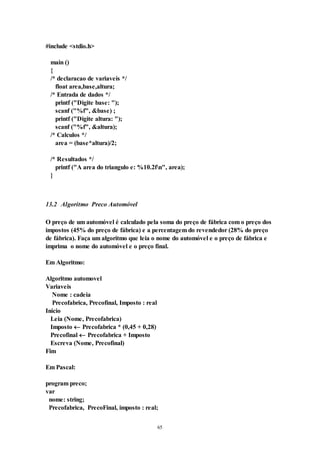 65
#include <stdio.h>
main ()
{
/* declaracao de variaveis */
float area,base,altura;
/* Entrada de dados */
printf ("Digite base: ");
scanf ("%f", &base) ;
printf ("Digite altura: ");
scanf ("%f", &altura);
/* Calculos */
area = (base*altura)/2;
/* Resultados */
printf ("A area do triangulo e: %10.2fn", area);
}
13.2 Algoritmo Preco Automóvel
O preço de um automóvel é calculado pela soma do preço de fábrica com o preço dos
impostos (45% do preço de fábrica) e a percentagem do revendedor (28% do preço
de fábrica). Faça um algoritmo que leia o nome do automóvel e o preço de fábrica e
imprima o nome do automóvel e o preço final.
Em Algoritmo:
Algoritmo automovel
Variaveis
Nome : cadeia
Precofabrica, Precofinal, Imposto : real
Inicio
Leia (Nome, Precofabrica)
Imposto  Precofabrica * (0,45 + 0,28)
Precofinal  Precofabrica + Imposto
Escreva (Nome, Precofinal)
Fim
Em Pascal:
program preco;
var
nome: string;
Precofabrica, PrecoFinal, imposto : real;
 