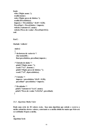 66
begin
write ('Digite nome: ');
readln (nome);
write ('Digite preco de fabrica: ');
readln (Precofabrica);
Imposto := Precofabrica * (0.45 + 0.28);
PrecoFinal := PrecoFabrica + imposto;
writeln ('Automovel:', nome);
writeln ('Preco de venda:', PrecoFinal:10:2);
end.
Em C:
#include <stdio.h>
main ()
{
/* declaracao de variaveis */
char nome[60] ;
float precofabrica, precofinal, imposto ;
/* Entrada de dados */
printf ("Digite nome: ");
scanf ("%s", &nome) ;
printf ("Digite preco de fabrica: ");
scanf ("%f", &precofabrica);
/* Calculos */
imposto = precofabrica *(0.45 + 0.28);
precofinal = precofabrica + imposto;
/* Resultados */
printf ("Automovel: %sn", nome);
printf ("Preco de venda: %10.2fn", precofinal);
}
13.3 Algoritmo Media Valor
Dado uma série de 20 valores reais, faça uma algoritmo que calcule e escreva a
média aritmética destes valores, entretanto se a média obtida for maior que 8 deverá
ser atribuída 10 para a média.
R.
Algoritmo Serie
 