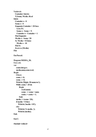 67
Variaveis
Contador: Inteiro
N,Soma, Media :Real
Inicio
Contador  0
Soma  0
Enquanto Contador < 20 faca
Leia (N)
Soma  Soma + N
Contador  Contador + 1
Fim Enquanto
Media  Soma / 20
Se Media > 8 Entao
Media  10
Fim Se
Escreva (Media)
Fim
Em Pascal:
Program MEDIA_20;
Uses crt;
var
conta:integer;
media,num,soma:real;
Begin
Clrscr;
conta := 0;
soma := 0;
Writeln ('Digite 20 numeros');
While conta < 20 do
Begin
read (num);
soma := soma + num;
conta := conta + 1;
End;
media := (soma / 20);
if media > 8 then
Writeln ('media =10');
else
Writeln ('A media ‚');
Writeln (media);
End.
Em C:
#include<stdio.h>
 