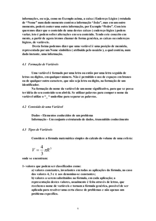 6
informações, ou seja, como no Exemplo acima, a caixa ( Endereço Lógico ) rotulada
de “Nome” num dado momento contém a informação “João”, mas em um outro
momento, poderá conter uma outra informação, por Exemplo “Pedro”. Com isto
queremos dizer que o conteúdo de uma destas caixas ( endereço lógico ) podem
variar, isto é podem sofrer alterações em seu conteúdo. Tendo este conceito em
mente, a partir de agora iremos chamar de forma genérica, as caixas ou endereços
lógicos, de variáveis.
Desta forma podemos dizer que uma variável é uma posição de memória,
representada por um Nome simbólico ( atribuído pelo usuário ), a qual contém, num
dado instante, uma informação.
4.1 Formação de Variáveis
Uma variável é formado por uma letra ou então por uma letra seguida de
letras ou dígitos, em qualquer número. Não é permitido o uso de espaços em branco
ou de qualquer outro caractere, que não seja letra ou dígito, na formação de um
identificador.
Na formação do nome da variável de um nome significativo, para que se possa
ter idéia do seu conteúdo sem abri-lá. Se utilizar palavras para compor o nome da
variável utilize o “_ “ underline para separar as palavras.
4.2 Conteúdo de uma Variável
Dados - Elementos conhecidos de um problema
Informação - Um conjunto estruturado de dados, transmitido conhecimento
4.3 Tipos de Variáveis
Considere a fórmula matemática simples do calculo do volume de uma esfera:
V R

4
3
3

onde se encontram:
1- valores que podem ser classificados como:
a) valores constantes, invariantes em todas as aplicações da fórmula, no caso
dos valores 4, 3 e  aos denomina-se constantes;
b) valores a serem substituídos na fórmula, em cada aplicação; a
representação destes valores, usualmente é feita através de letras, que
recebem o nome de variáveis e tornam a fórmula genérica, possível de ser
aplicada para resolver uma certa classe de problemas e não apenas um
problema específico.
 