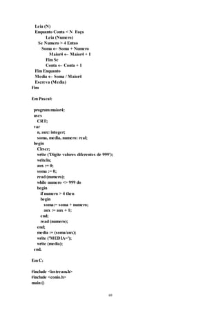 69
Leia (N)
Enquanto Conta < N Faça
Leia (Numero)
Se Numero > 4 Entao
Soma  Soma + Numero
Maior4  Maior4 + 1
Fim Se
Conta  Conta + 1
Fim Enquanto
Media  Soma / Maior4
Escreva (Media)
Fim
Em Pascal:
program maior4;
uses
CRT;
var
n, aux: integer;
soma, media, numero: real;
begin
Clrscr;
write ('Digite valores diferentes de 999');
writeln;
aux := 0;
soma := 0;
read (numero);
while numero <> 999 do
begin
if numero > 4 then
begin
soma:= soma + numero;
aux := aux + 1;
end;
read (numero);
end;
media := (soma/aux);
write ('MEDIA=');
write (media);
end.
Em C:
#include <iostream.h>
#include <conio.h>
main ()
 