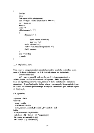 70
{
clrscr();
int n;
float soma,media,numero,aux;
cout <<"digite valores diferentes de 999 -> ";
cin >> numero;
aux =1;
soma =0;
while (numero != 999)
{
if (numero > 4)
{
soma = soma + numero;
aux =aux+1; }
media = (soma/aux);
cout << "nEntre com o proximo ->";
cin >> numero;
}
cout << media;
return 0;
}
13.5 Algoritmo Salário
Uma empresa tem para um determinado funcionário uma ficha contendo o nome,
número de horas trabalhadas e o n0
de dependentes de um funcionário.
Considerando que:
a) A empresa paga 12 reais por hora e 40 reais por dependentes.
Sobre o salário são feito descontos de 8,5% para o INSS e 5% para IR.
Faça um algoritmo para ler o Nome, número de horas trabalhadas e número de
dependentes de um funcionário. Após a leitura, escreva qual o Nome, salário bruto,
os valores descontados para cada tipo de imposto e finalmente qual o salário líquido
do funcionário.
Em Algoritmo:
Algoritmo salario
variaveis
nome : cadeia
dependente : inteiro
horas, salariol, salariob, DescontoI, DescontoR : real;
Inicio
Leia(nome,horas, dependente)
salariob  (12 * horas) + (40 * dependente)
DescontoI  (salariob*0,085)
DescontoR  (salariob*0,05)
 