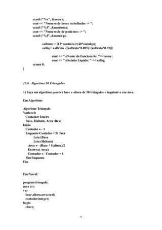 72
scanf ("%s", &nome);
cout << "Numero de horas trabalhadas -> ";
scanf ("%f", &numhora);
cout << "Numero de dependentes -> ";
scanf ("%f", &numdep);
salbruto = (12*numhora)+(40*numdep);
salliq = salbruto -((salbruto*0.085)+(salbruto*0.05));
cout << "nNome do Funcionario: "<< nome;
cout << "nSalario Liquido: " << salliq;
return 0;
}
13.6 Algoritmo 50 Triangulos
1) Faça um algoritmo para ler base e altura de 50 triângulos e imprimir a sua área.
Em Algoritmo:
Algoritmo Triangulo
Variaveis
Contador: Inteiro
Base, Haltura, Area :Real
Inicio
Contador  1
Enquanto Contador < 51 faca
Leia (Base
Leia (Haltura)
Area  (Base * Haltura)/2
Escreva( Area)
Contador  Contador + 1
Fim Enquanto
Fim
Em Pascal:
program triangulo;
uses crt;
var
base,altura,area:real;
contador:integer;
begin
clrscr;
 
