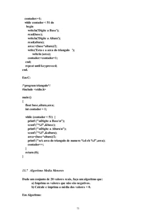 73
contador:=1;
while contador < 51 do
begin
writeln('Digite a Base');
read(base);
writeln('Digite a Altura');
read(altura);
area:=(base*altura)/2;
write('Esta e a area do triangulo ');
writeln (area);
contador:=contador+1;
end;
repeat until keypressed;
end.
Em C:
/*program triangulo*/
#include <stdio.h>
main ()
{
float base,altura,area;
int contador = 1;
while (contador < 51) {
printf ("nDigite a Basen");
scanf ("%f",&base);
printf ("nDigite a Alturan");
scanf ("%f",&altura);
area=(base*altura)/2;
printf ("nA area do triangulo de numero %d eh %f",area);
contador++;
}
return (0);
}
13.7 Algoritmo Media Menores
Dado um conjunto de 20 valores reais, faça um algoritmo que:
a) Imprima os valores que não são negativos.
b) Calcule e imprima a média dos valores < 0.
Em Algoritmo:
 