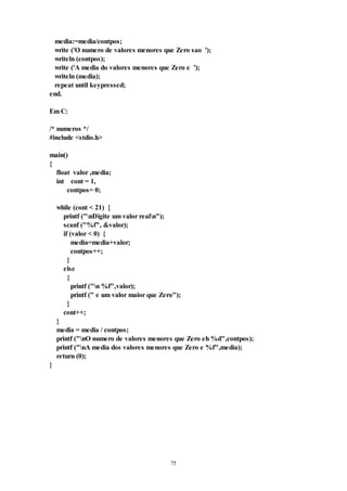 75
media:=media/contpos;
write ('O numero de valores menores que Zero sao ');
writeln (contpos);
write ('A media do valores menores que Zero e ');
writeln (media);
repeat until keypressed;
end.
Em C:
/* numeros */
#include <stdio.h>
main()
{
float valor ,media;
int cont = 1,
contpos= 0;
while (cont < 21) {
printf ("nDigite um valor realn");
scanf ("%f", &valor);
if (valor < 0) {
media=media+valor;
contpos++;
}
else
{
printf ("n %f",valor);
printf (" e um valor maior que Zero");
}
cont++;
}
media = media / contpos;
printf ("nO numero de valores menores que Zero eh %d",contpos);
printf ("nA media dos valores menores que Zero e %f",media);
return (0);
}
 