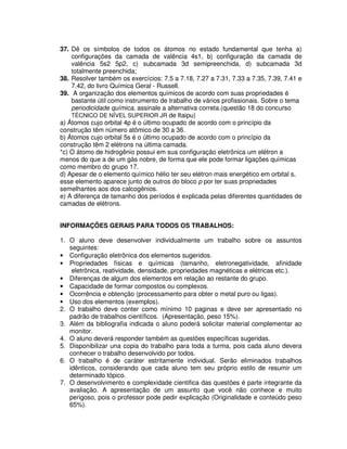 37. Dê os símbolos de todos os átomos no estado fundamental que tenha a)
configurações da camada de valência 4s1, b) configuração da camada de
valência 5s2 5p2, c) subcamada 3d semipreenchida, d) subcamada 3d
totalmente preenchida;
38. Resolver também os exercícios: 7.5 a 7.18, 7.27 a 7.31, 7.33 a 7.35, 7.39, 7.41 e
7.42, do livro Química Geral - Russell.
39. A organização dos elementos químicos de acordo com suas propriedades é
bastante útil como instrumento de trabalho de vários profissionais. Sobre o tema
periodicidade química, assinale a alternativa correta.(questão 18 do concurso
TÉCNICO DE NÍVEL SUPERIOR JR de Itaipu)
a) Átomos cujo orbital 4p é o último ocupado de acordo com o princípio da
construção têm número atômico de 30 a 36.
b) Átomos cujo orbital 5s é o último ocupado de acordo com o princípio da
construção têm 2 elétrons na última camada.
*c) O átomo de hidrogênio possui em sua configuração eletrônica um elétron a
menos do que a de um gás nobre, de forma que ele pode formar ligações químicas
como membro do grupo 17.
d) Apesar de o elemento químico hélio ter seu elétron mais energético em orbital s,
esse elemento aparece junto de outros do bloco p por ter suas propriedades
semelhantes aos dos calcogênios.
e) A diferença de tamanho dos períodos é explicada pelas diferentes quantidades de
camadas de elétrons.
INFORMAÇÕES GERAIS PARA TODOS OS TRABALHOS:
1. O aluno deve desenvolver individualmente um trabalho sobre os assuntos
seguintes:
• Configuração eletrônica dos elementos sugeridos.
• Propriedades físicas e químicas (tamanho, eletronegatividade, afinidade
eletrônica, reatividade, densidade, propriedades magnéticas e elétricas etc.).
• Diferenças de algum dos elementos em relação ao restante do grupo.
• Capacidade de formar compostos ou complexos.
• Ocorrência e obtenção (processamento para obter o metal puro ou ligas).
• Uso dos elementos (exemplos).
2. O trabalho deve conter como mínimo 10 paginas e deve ser apresentado no
padrão de trabalhos científicos. (Apresentação, peso 15%).
3. Além da bibliografia indicada o aluno poderá solicitar material complementar ao
monitor.
4. O aluno deverá responder também as questões específicas sugeridas.
5. Disponibilizar una copia do trabalho para toda a turma, pois cada aluno devera
conhecer o trabalho desenvolvido por todos.
6. O trabalho é de caráter estritamente individual. Serão eliminados trabalhos
idênticos, considerando que cada aluno tem seu próprio estilo de resumir um
determinado tópico.
7. O desenvolvimento e complexidade cientifica das questões é parte integrante da
avaliação. A apresentação de um assunto que você não conhece e muito
perigoso, pois o professor pode pedir explicação (Originalidade e conteúdo peso
65%).
 