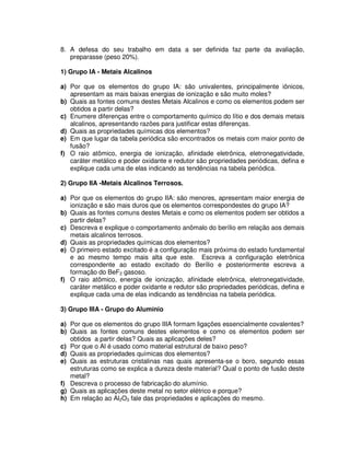 8. A defesa do seu trabalho em data a ser definida faz parte da avaliação,
preparasse (peso 20%).
1) Grupo IA - Metais Alcalinos
a) Por que os elementos do grupo IA: são univalentes, principalmente iônicos,
apresentam as mais baixas energias de ionização e são muito moles?
b) Quais as fontes comuns destes Metais Alcalinos e como os elementos podem ser
obtidos a partir delas?
c) Enumere diferenças entre o comportamento químico do lítio e dos demais metais
alcalinos, apresentando razões para justificar estas diferenças.
d) Quais as propriedades químicas dos elementos?
e) Em que lugar da tabela periódica são encontrados os metais com maior ponto de
fusão?
f) O raio atômico, energia de ionização, afinidade eletrônica, eletronegatividade,
caráter metálico e poder oxidante e redutor são propriedades periódicas, defina e
explique cada uma de elas indicando as tendências na tabela periódica.
2) Grupo IIA -Metais Alcalinos Terrosos.
a) Por que os elementos do grupo IIA: são menores, apresentam maior energia de
ionização e são mais duros que os elementos correspondestes do grupo IA?
b) Quais as fontes comuns destes Metais e como os elementos podem ser obtidos a
partir delas?
c) Descreva e explique o comportamento anômalo do berílio em relação aos demais
metais alcalinos terrosos.
d) Quais as propriedades químicas dos elementos?
e) O primeiro estado excitado é a configuração mais próxima do estado fundamental
e ao mesmo tempo mais alta que este. Escreva a configuração eletrônica
correspondente ao estado excitado do Berílio e posteriormente escreva a
formação do BeF2 gasoso.
f) O raio atômico, energia de ionização, afinidade eletrônica, eletronegatividade,
caráter metálico e poder oxidante e redutor são propriedades periódicas, defina e
explique cada uma de elas indicando as tendências na tabela periódica.
3) Grupo IIIA - Grupo do Alumínio
a) Por que os elementos do grupo IIIA formam ligações essencialmente covalentes?
b) Quais as fontes comuns destes elementos e como os elementos podem ser
obtidos a partir delas? Quais as aplicações deles?
c) Por que o Al é usado como material estrutural de baixo peso?
d) Quais as propriedades químicas dos elementos?
e) Quais as estruturas cristalinas nas quais apresenta-se o boro, segundo essas
estruturas como se explica a dureza deste material? Qual o ponto de fusão deste
metal?
f) Descreva o processo de fabricação do alumínio.
g) Quais as aplicações deste metal no setor elétrico e porque?
h) Em relação ao Al2O3 fale das propriedades e aplicações do mesmo.
 